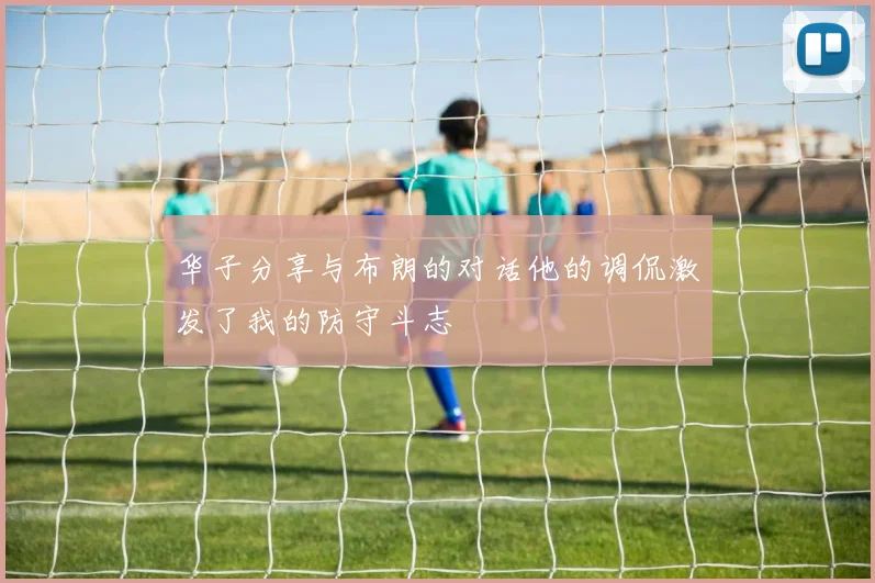 华子分享与布朗的对话他的调侃激发了我的防守斗志