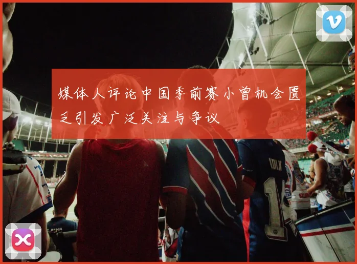 媒体人评论中国季前赛小曾机会匮乏引发广泛关注与争议