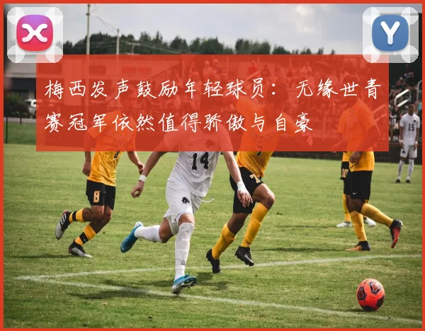 梅西发声鼓励年轻球员：无缘世青赛冠军依然值得骄傲与自豪