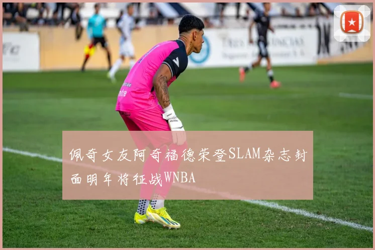 佩奇女友阿奇福德荣登SLAM杂志封面明年将征战WNBA