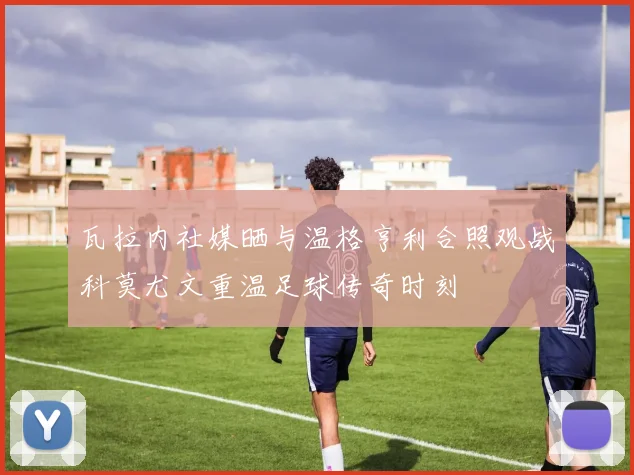 瓦拉内社媒晒与温格亨利合照观战科莫尤文重温足球传奇时刻