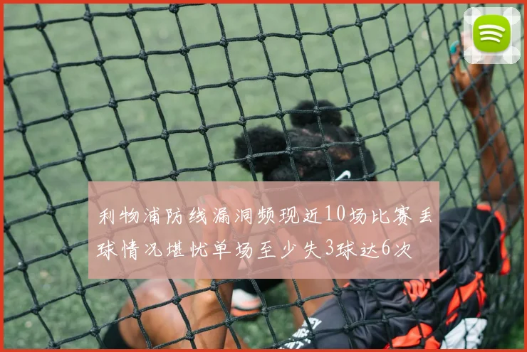 利物浦防线漏洞频现近10场比赛丢球情况堪忧单场至少失3球达6次