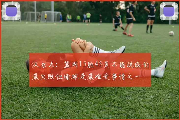 沃尔夫：篮网15胜45负不能说我们最失败但输球是最难受事情之一