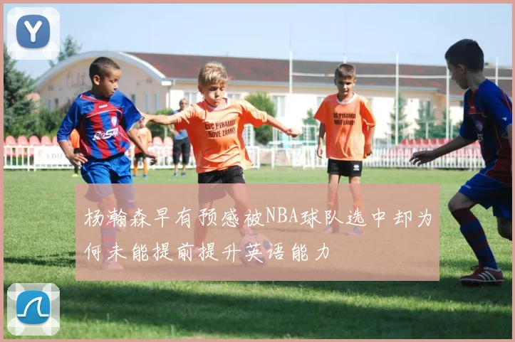 杨瀚森早有预感被NBA球队选中却为何未能提前提升英语能力