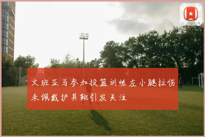 文班亚马参加投篮训练左小腿拉伤未佩戴护具靴引发关注