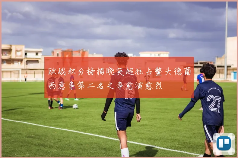 欧战积分榜揭晓英超独占鳌头德葡西意争第二名之争愈演愈烈