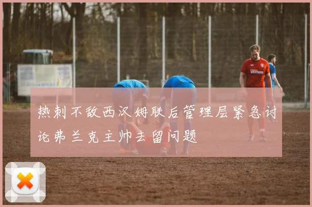热刺不敌西汉姆联后管理层紧急讨论弗兰克主帅去留问题