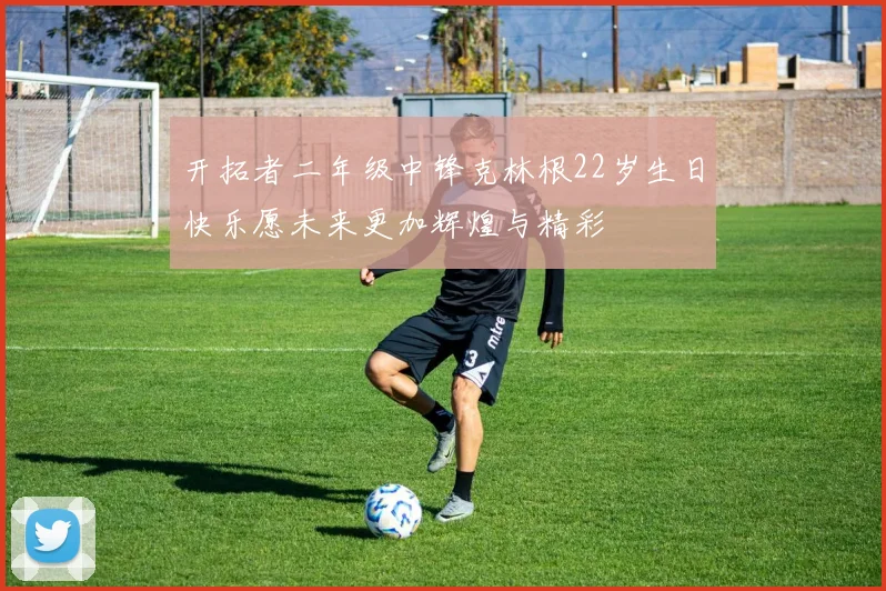 开拓者二年级中锋克林根22岁生日快乐愿未来更加辉煌与精彩