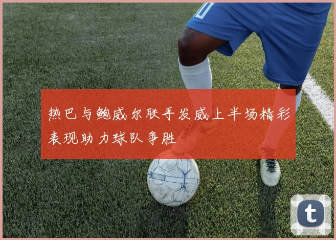 热巴与鲍威尔联手发威上半场精彩表现助力球队争胜