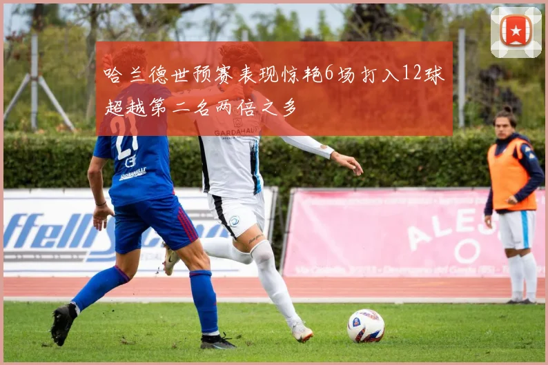 哈兰德世预赛表现惊艳6场打入12球超越第二名两倍之多