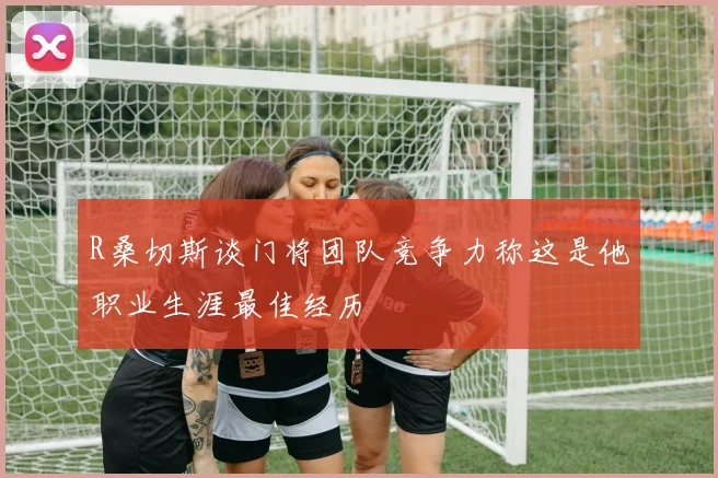 R桑切斯谈门将团队竞争力称这是他职业生涯最佳经历