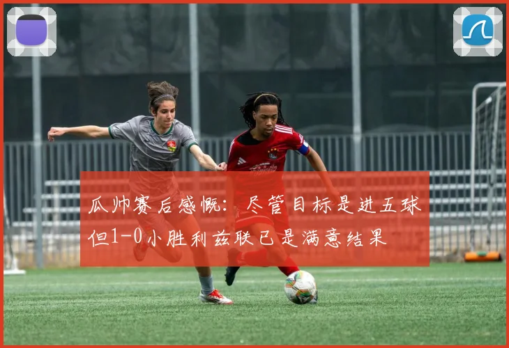 瓜帅赛后感慨：尽管目标是进五球但1-0小胜利兹联已是满意结果