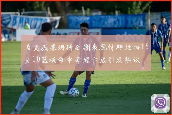 马克威廉姆斯近期表现惊艳场均15分10篮板命中率超六成引发热议