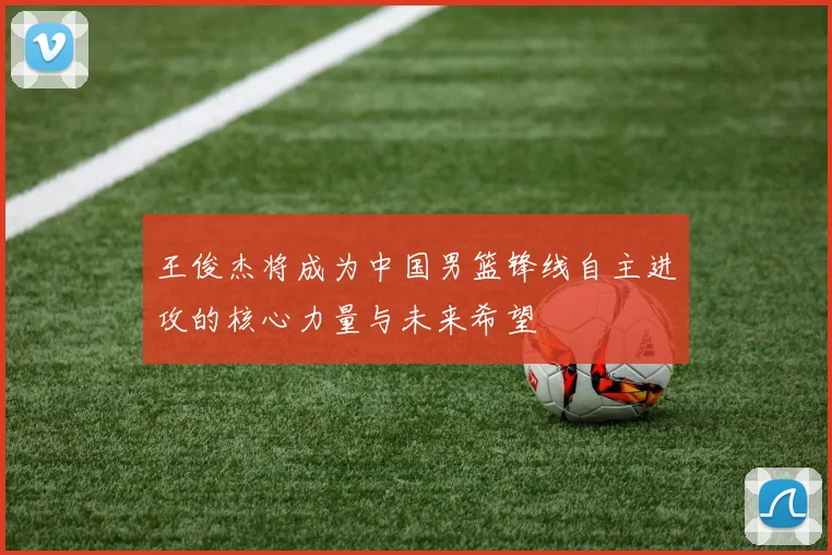 王俊杰将成为中国男篮锋线自主进攻的核心力量与未来希望