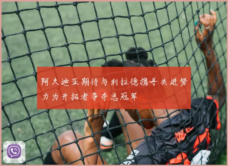 阿夫迪亚期待与利拉德携手共进努力为开拓者争夺总冠军