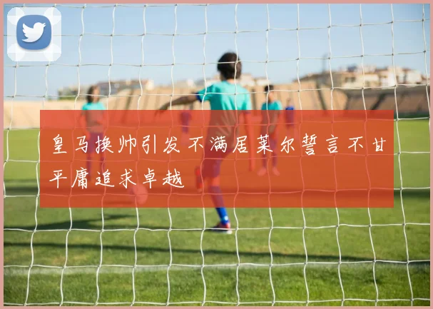 皇马换帅引发不满居莱尔誓言不甘平庸追求卓越
