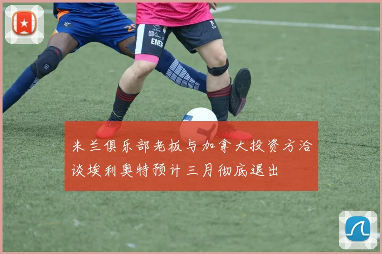 米兰俱乐部老板与加拿大投资方洽谈埃利奥特预计三月彻底退出