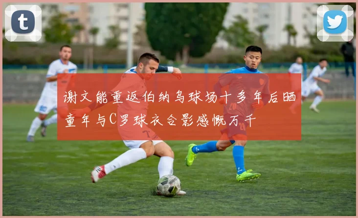 谢文能重返伯纳乌球场十多年后晒童年与C罗球衣合影感慨万千
