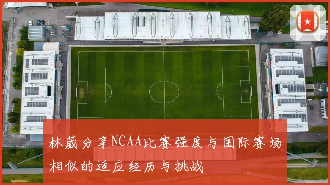 林葳分享NCAA比赛强度与国际赛场相似的适应经历与挑战