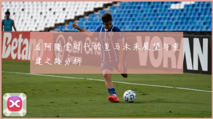 后阿隆索时代的皇马未来展望与重建之路分析