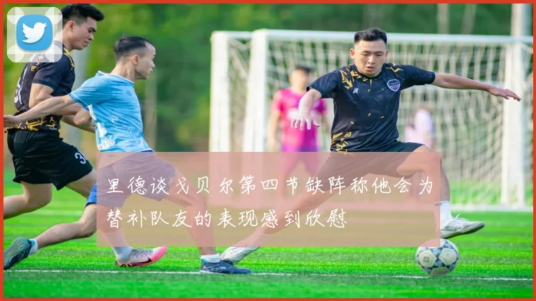 里德谈戈贝尔第四节缺阵称他会为替补队友的表现感到欣慰