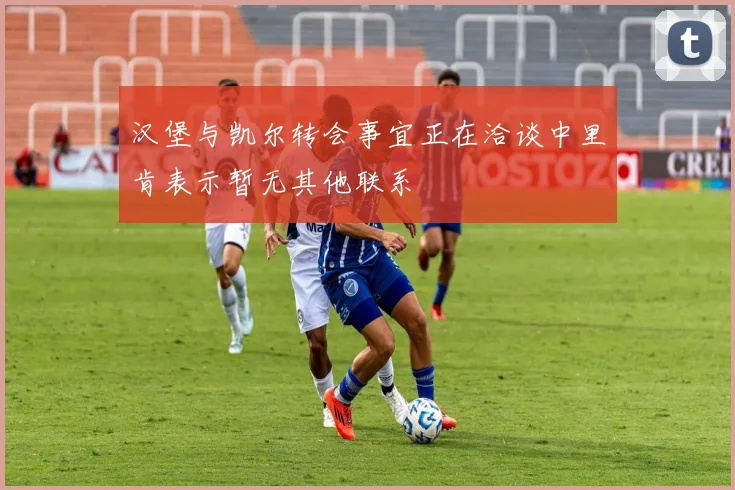 汉堡与凯尔转会事宜正在洽谈中里肯表示暂无其他联系