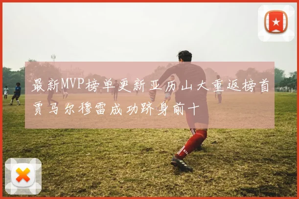 最新MVP榜单更新亚历山大重返榜首贾马尔穆雷成功跻身前十