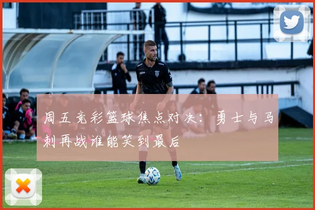 周五竞彩篮球焦点对决：勇士与马刺再战谁能笑到最后
