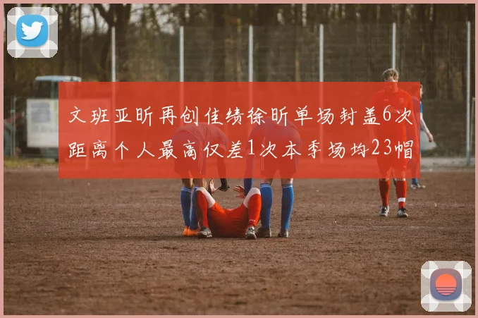 文班亚昕再创佳绩徐昕单场封盖6次距离个人最高仅差1次本季场均23帽领跑联盟