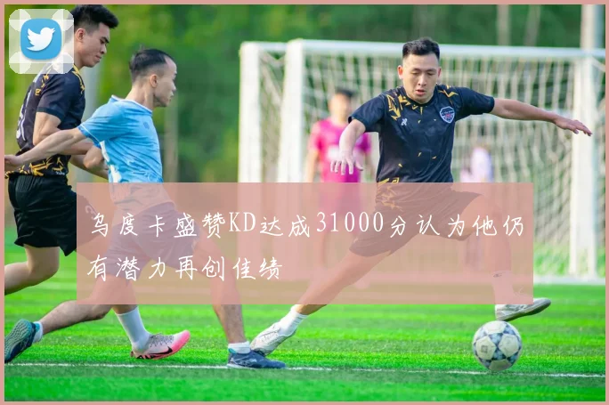 乌度卡盛赞KD达成31000分认为他仍有潜力再创佳绩