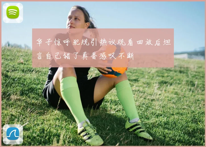 华子惊呼犯规引热议观看回放后坦言自己错了真香感叹不断