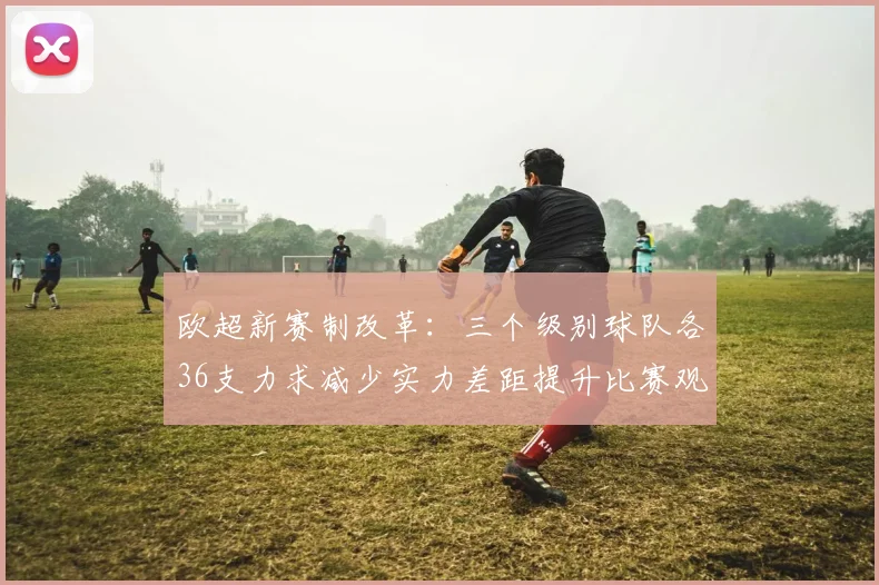 欧超新赛制改革：三个级别球队各36支力求减少实力差距提升比赛观赏性